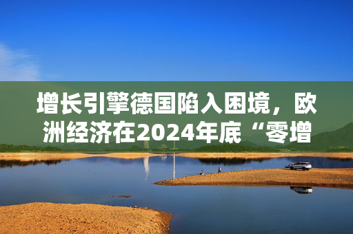 增长引擎德国陷入困境，欧洲经济在2024年底“零增长”