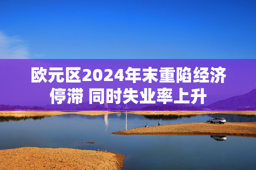 欧元区2024年末重陷经济停滞 同时失业率上升