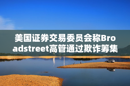 美国证券交易委员会称Broadstreet高管通过欺诈筹集了10亿美元