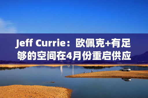 Jeff Currie：欧佩克+有足够的空间在4月份重启供应