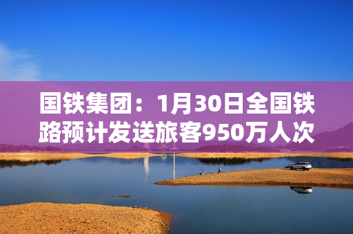 国铁集团：1月30日全国铁路预计发送旅客950万人次