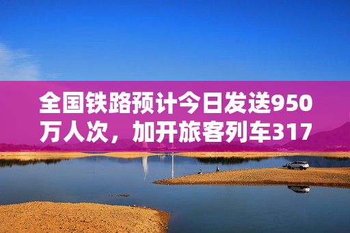 全国铁路预计今日发送950万人次，加开旅客列车317列