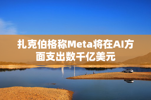 扎克伯格称Meta将在AI方面支出数千亿美元