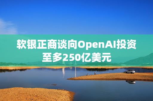 软银正商谈向OpenAI投资至多250亿美元