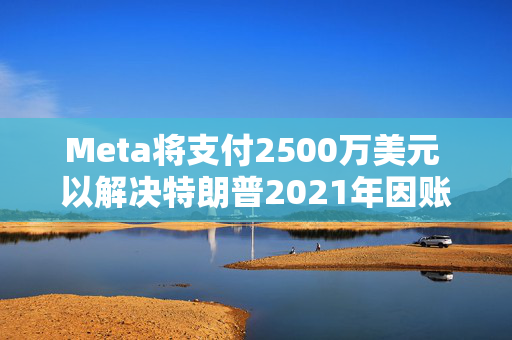 Meta将支付2500万美元 以解决特朗普2021年因账户被暂停而提起的诉讼