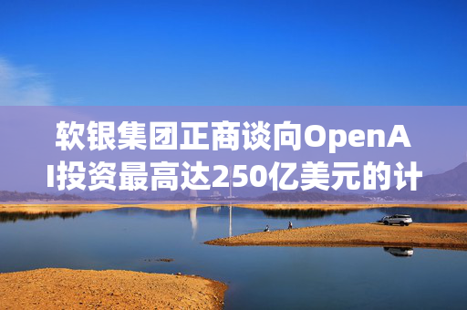 软银集团正商谈向OpenAI投资最高达250亿美元的计划