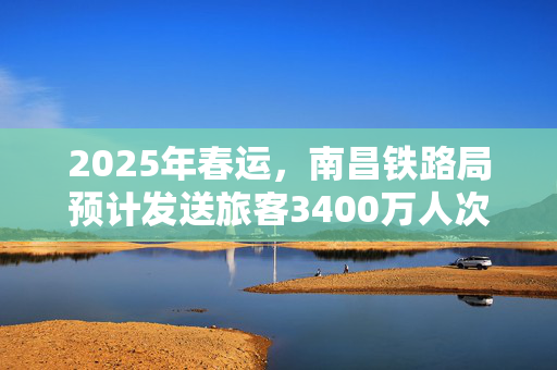 2025年春运，南昌铁路局预计发送旅客3400万人次