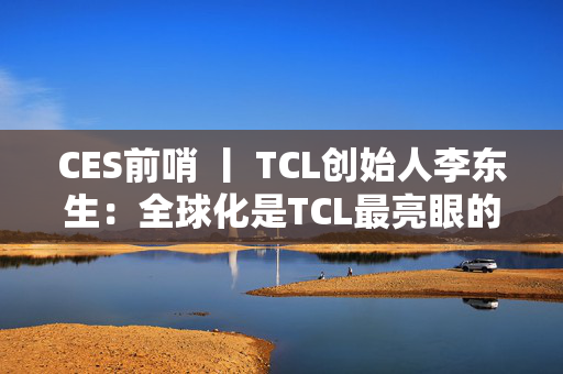 CES前哨 丨 TCL创始人李东生：全球化是TCL最亮眼的标签