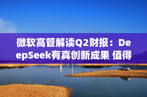 微软高管解读Q2财报：DeepSeek有真创新成果 值得OpenAI借鉴