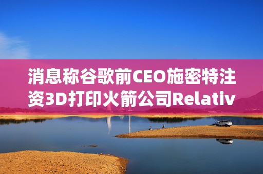 消息称谷歌前CEO施密特注资3D打印火箭公司Relativity Space