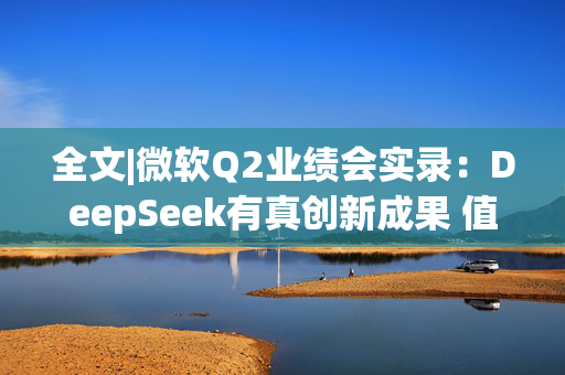 全文|微软Q2业绩会实录：DeepSeek有真创新成果 值得OpenAI借鉴