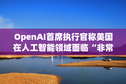 OpenAI首席执行官称美国在人工智能领域面临“非常真实的竞争”