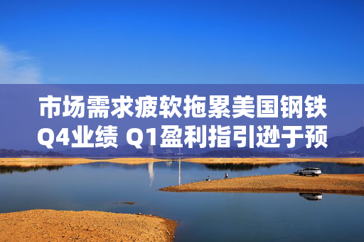 市场需求疲软拖累美国钢铁Q4业绩 Q1盈利指引逊于预期