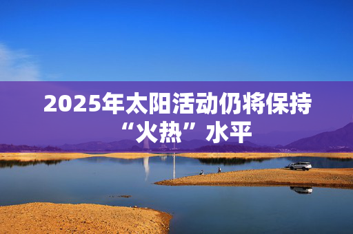 2025年太阳活动仍将保持“火热”水平