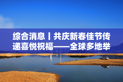 综合消息丨共庆新春佳节传递喜悦祝福——全球多地举办春节庆祝活动