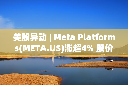 美股异动 | Meta Platforms(META.US)涨超4% 股价创历史新高