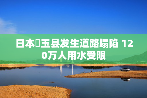 日本埼玉县发生道路塌陷 120万人用水受限