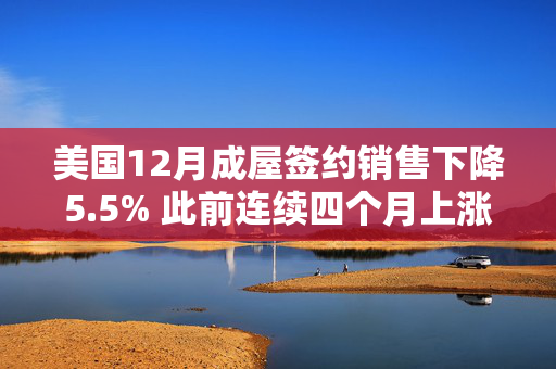 美国12月成屋签约销售下降5.5% 此前连续四个月上涨