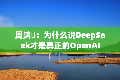 周鸿祎：为什么说DeepSeek才是真正的OpenAI