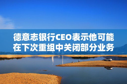 德意志银行CEO表示他可能在下次重组中关闭部分业务部门