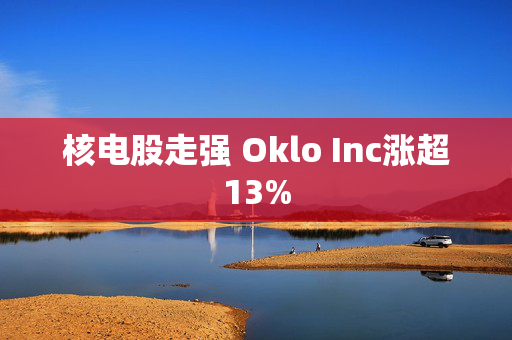 核电股走强 Oklo Inc涨超13%