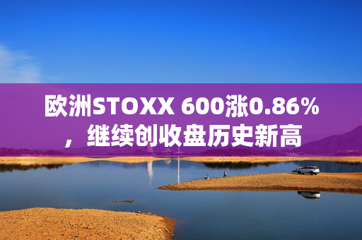 欧洲STOXX 600涨0.86%，继续创收盘历史新高