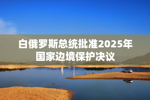 白俄罗斯总统批准2025年国家边境保护决议