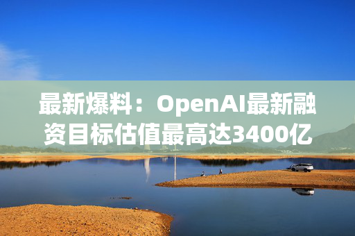 最新爆料：OpenAI最新融资目标估值最高达3400亿美元