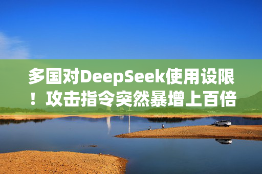 多国对DeepSeek使用设限！攻击指令突然暴增上百倍