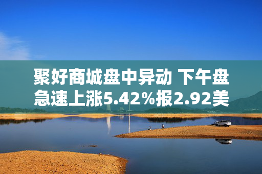 聚好商城盘中异动 下午盘急速上涨5.42%报2.92美元