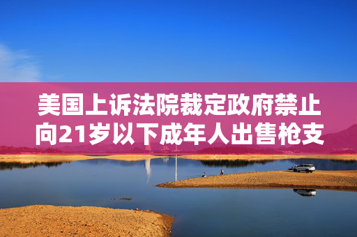 美国上诉法院裁定政府禁止向21岁以下成年人出售枪支的命令违宪