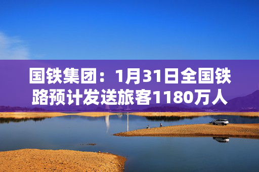 国铁集团：1月31日全国铁路预计发送旅客1180万人次