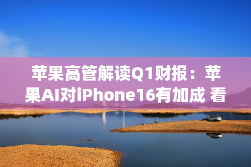 苹果高管解读Q1财报：苹果AI对iPhone16有加成 看好DeepSeek