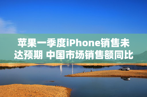 苹果一季度iPhone销售未达预期 中国市场销售额同比下降11.1%