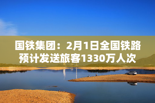 国铁集团：2月1日全国铁路预计发送旅客1330万人次