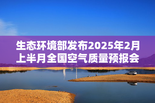 生态环境部发布2025年2月上半月全国空气质量预报会商结果