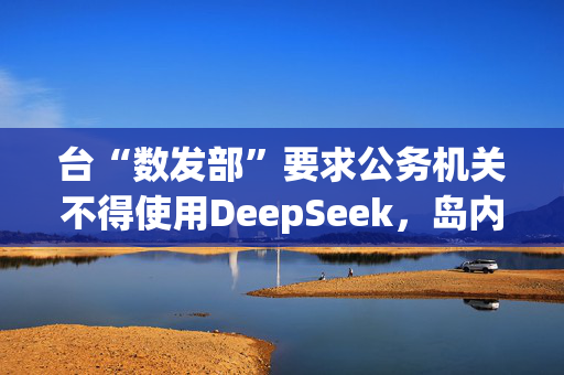 台“数发部”要求公务机关不得使用DeepSeek，岛内网友批：又在带风向认知作战