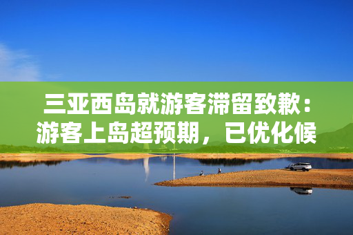 三亚西岛就游客滞留致歉：游客上岛超预期，已优化候船排队措施