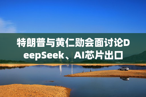 特朗普与黄仁勋会面讨论DeepSeek、AI芯片出口