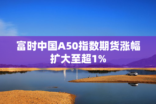 富时中国A50指数期货涨幅扩大至超1%