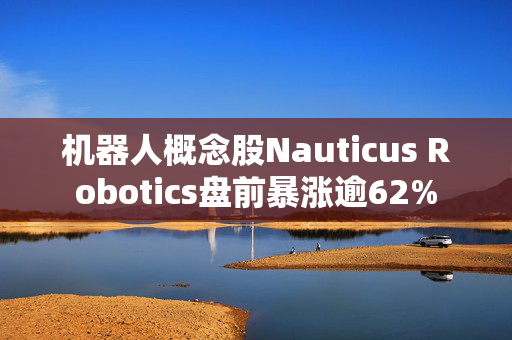 机器人概念股Nauticus Robotics盘前暴涨逾62%