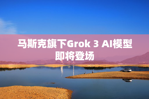 马斯克旗下Grok 3 AI模型即将登场