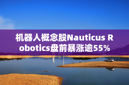 机器人概念股Nauticus Robotics盘前暴涨逾55%