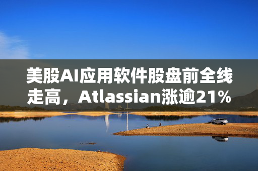 美股AI应用软件股盘前全线走高，Atlassian涨逾21%