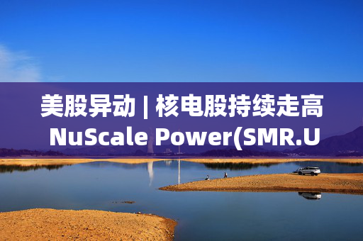 美股异动 | 核电股持续走高 NuScale Power(SMR.US)涨近8%