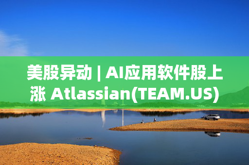 美股异动 | AI应用软件股上涨 Atlassian(TEAM.US)绩后涨逾18%