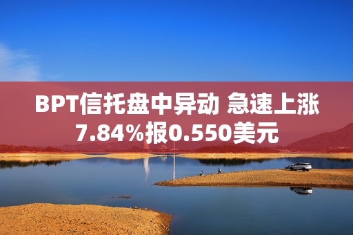 BPT信托盘中异动 急速上涨7.84%报0.550美元