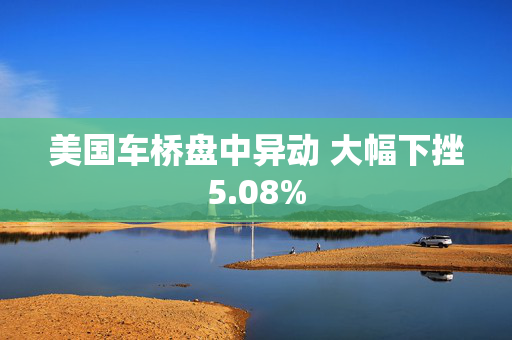 美国车桥盘中异动 大幅下挫5.08%