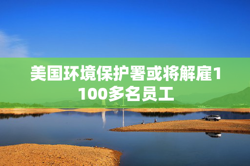 美国环境保护署或将解雇1100多名员工