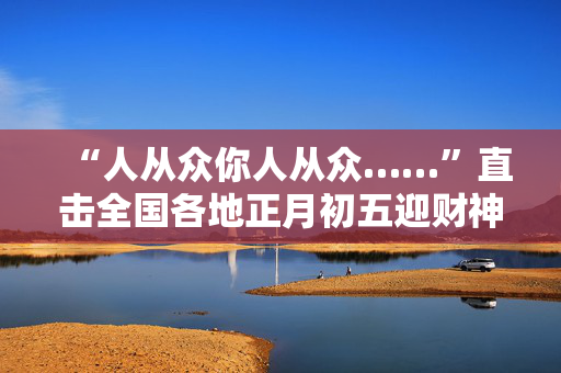 “人从众你人从众……”直击全国各地正月初五迎财神现场